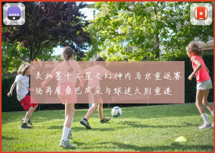 美加墨十二星之幻神内马尔重返赛场再展桑巴风采与球迷久别重逢