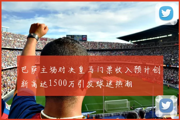 巴萨主场对决皇马门票收入预计创新高达1500万引发球迷热潮