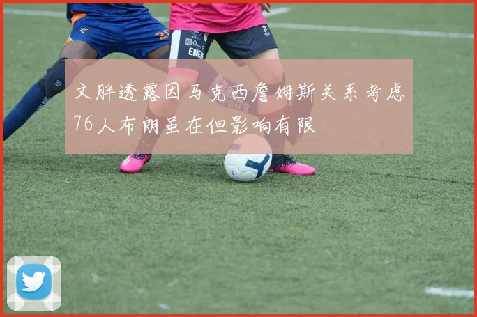 文胖透露因马克西詹姆斯关系考虑76人布朗虽在但影响有限