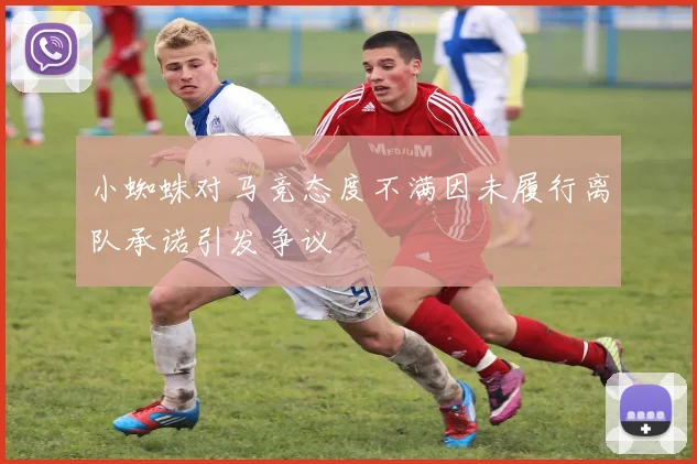 小蜘蛛对马竞态度不满因未履行离队承诺引发争议