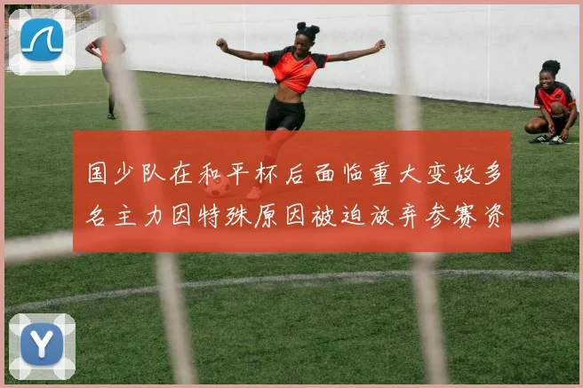 国少队在和平杯后面临重大变故多名主力因特殊原因被迫放弃参赛资格